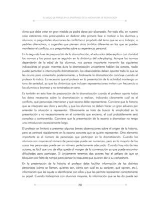 EL JUEGO DE PAPELES EN LA ENSEÑANZA DE LA ASIGNATURA DE TECNOLOGÍA
70
clima que debe crear en gran medida ya podrá darse por alcanzado. Por todo ello, en nuestro
caso estaremos más preocupados en dedicar esta primera fase a motivar a los alumnos y
alumnas; a preguntarles situaciones de conflictivo a propósito del tema que se va a trabajar, a
pedirles alternativas, a sugerirles que piensen otros ámbitos diferentes en los que se pueden
manifestar el conflicto, o a preguntarles sobre su experiencia personal.
En la segunda fase de preparación de la dramatización, el educador debe explicar con claridad
las normas y los pasos que se seguirán en la dinámica del role-playing. Aunque las normas
dependerán de la edad de los alumnos, nos parece importante transmitir las siguientes
indicaciones al grupo: mientras dura la dramatización únicamente hablan los actores, nadie
puede perturbar o interrumpirla dramatización, los observadores deben apuntar todo lo que se
les ocurra para comentarlo posteriormente, y finalmente la dramatización concluye cuando el
profesor lo indica. Es necesario que el profesor en la presentación de la actividad mantenga un
tono de seriedad, ya que las dinámicas que incluyen representaciones invitan con frecuencia a
los alumnos a bromear y no tomárselas en serio.
Es también en esta fase de preparación de la dramatización cuando el profesor aporta todos
los datos necesarios sobre la dramatización a realizar, indicando claramente cuál es el
conflicto, qué personajes intervienen y qué escena debe representarse. Conviene que la historia
que se interpreta sea clara y sencilla, y que los alumnos no deban hacer un gran esfuerzo por
entender la situación a representar. Obviamente se trata de buscar la simplicidad en la
presentación y no necesariamente en el contenido que encierra, el cual probablemente será
complejo y controvertido. Conviene que la presentación de la escena a dramatizar no tenga
una introducción excesivamente larga.
El profesor se limitará a presentar algunas breves observaciones sobre el origen de la historia,
pero se centrará rápidamente en la escena concreta que se quiere representar. Otro elemento
importante es el número de personajes que participan en la dramatización. Cuando los
alumnos son mayores el número de personajes puede ser numeroso, pero en la mayoría de los
casos tres personajes puede ser un número perfectamente adecuado. Cuando hay más de tres
actores, es fácil que uno de ellos quede al margen de la conversación ya que puede encontrar
dificultades para participar. Si únicamente tenemos dos actores hay el peligro de que se
bloqueen por falta de tiempo para pensar la respuesta que quieren dar a su compañero.
En la presentación de la historia el profesor debe facilitar información de los distintos
personajes (cómo se llaman, quiénes son, cómo son cuál es su carácter, qué opinan, etc.),
información que les ayude a identificarse con ellos y que les permita representar correctamente
su papel. Cuando trabajamos con alumnos mayores, la información que se les da puede ser
 