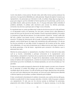 EL JUEGO DE PAPELES EN LA ENSEÑANZA DE LA ASIGNATURA DE TECNOLOGÍA
71
mucho más abierta y menos precisa. De este modo, serán ellos mismos quienes produzcan las
opiniones y los argumentos defendidos por cada personaje. Después de explicar la escena que
representarán y los personajes que intervienen en ella, el profesor dirige algunas preguntas al
grupo para asegurar que han entendido la historia (quiénes son los personajes, qué les ocurre,
qué deben decidir, sobre qué tema discuten, etc.). Si el grupo demuestra haber entendido el
problema planteado, el profesor pide voluntarios para encarar los distintos personajes,
animando a los alumnos a participar pero sin llegar nunca a forzarlos.
Es importante tener en cuenta que debe evitar la elección de alumnos que en la vida real tienen
un rol demasiado similar al el personaje. Por otra parte, conviene asumir roles diferentes al
propio de forma que los alumnos se vean forzados a buscar argumentos distintos a los propios
y a ponerse en el lugar del otra persona. Es en este momento cuando los “actores” suelen salir
del aula y dedicar unos breves minutos a interiorizar su papel y preparar mínimamente la
actuación. El trabajo de interiorización del rol puede facilitarse entregando a cada alumno un
pequeño escrito donde figuran los rasgos más característicos de cada personaje. A fin de que
los alumnos entiendan en qué debe consistir la preparación de la escena se les dice: piensa
cómo defenderás, o lo que opina el personaje que tú debes encarnar para lograr convencer a
los demás personajes, o has de buscar argumentos para convencer a los demás e que tú
personaje tiene razón.
Mientras los actores preparan su representación, el profesor informa al resto de la clase sobre
cuál es su función, motivándoles a participar activamente en la representación como
observadores y subrayando la importancia de sus aportaciones al análisis de la representación
y a la calidad del debate posterior. El papel de los observadores consiste, básicamente, en
evaluar el realismo de la representación, comentar la actuación de los distintos personajes, los
sentimientos que se han manifestado, los intereses expresados, así como las actitudes que han
percibido.
En algunos casos puede encargarse la observación de algún aspecto concreto como el examen
de un personaje, el análisis del diálogo que mantiene, o las actitudes y emociones que
manifiesta alguno de los actores. Con ello se facilita que se hagan observaciones más precisas,
así como que surjan observaciones más precisas, así como que surjan observaciones referentes
a distintos aspectos que el profesor considere interesante para el debate.
Si bien normalmente la dramatización la realizan únicamente unos cuantos alumnos del grupo,
también se puede dividir la clase en grupos reducidos, invitando a todos los grupos a preparar
una representación. En este caso son los alumnos quienes se distribuyen los personajes,
preparando entre todos el diálogo que representarán. En algunas ocasiones, no se les deja
 