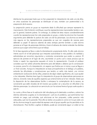 EL JUEGO DE PAPELES EN LA ENSEÑANZA DE LA ASIGNATURA DE TECNOLOGÍA
72
distribuirse los personajes hasta que no han preparado la interpretación de cada uno de ellos,
en otras ocasiones los personajes se distribuyen al azar, también con posterioridad a la
preparación de la escena.
La preparación previa en grupo es importante dada la dificultad que siempre representa la
improvisación. Esta limitación contribuye a que las representaciones improvisadas tiendan a ser,
por lo general, bastante pobres. Sin embargo, la calidad de éstas mejora considerablemente
cuando las representaciones han sido preparadas en grupo, y todos los alumnos han buscado
argumentos para defender la postura de cada uno de los personajes. Los alumnos se sienten
más seguros en las representaciones preparadas ya que van cargados de razones para
defender su papel. El ejercicio además de estas ventajas permite también a cada alumno
ponerse en el lugar de personajes distintos y hacer el esfuerzo de intentar entender las distintas
posturas que surgen ante el tema que se trabaja.
En la fase siguiente se lleva a cabo la dramatización propiamente dicha. En ella cada alumno
intenta asumir el rol del personaje que interpreta acercándose lo más posible a la realidad y
esforzándose por encontrar argumentos y conductas convenientes que avalen su postura. El
ejercicio de ponerse en el lugar de otro, asumiendo un punto cual a veces provoca que se
limiten a repetir los argumentos expuesto al iniciar la representación. Cuando el profesor
considera que han salido suficientes elementos para del debate o detecta que la conversación
no avanza, pone fin a la interpretación, sin esperar que finalice por sí misma o que se llegue a
un final concreto. Aunque la interpretación se basa principalmente en el diálogo y la palabra,
evitando las dificultades y complicaciones que tendría un estilo más teatral, una mínima
ambientación (colocación de las sillas, presencia de algún objeto significativo, etc.) que ayudar
a los intérpretes. Mientras tiene lugar la interpretación el grupo de observadores permanece en
silencio, tomando notas de aquellos aspectos que anteriormente se le han indicado. Dado que
la disposición de los observadores facilita o entorpece la contemplación de la escena, es
conveniente que estén situados de tal manera que puedan ver y escuchar sin dificultad a los
distintos personajes. La colocación en semicírculo con los actores frente al grupo suele ayudar a
este fin.
La cuarta y última fase en la aplicación del role-playing es la destinada a analizar y valorar los
distintos elementos surgidos en la dramatización: cuál era el problema, qué sentimientos han
entrado en juego, qué actitudes, qué soluciones se han propuesto, cuáles parecían más
adecuadas, qué nos ha parecido. Para ello se realiza una puesta en común en la que cada uno
de los alumnos tenga la oportunidad de expresar ante el grupo aquello que ha percibido en la
dramatización. Para facilitar y agilizar el debate, puede ser conveniente seguir un orden en las
 