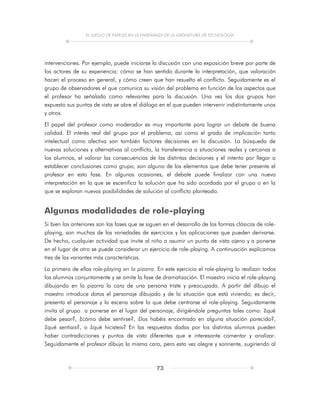 EL JUEGO DE PAPELES EN LA ENSEÑANZA DE LA ASIGNATURA DE TECNOLOGÍA
73
intervenciones. Por ejemplo, puede iniciarse la discusión con una exposición breve por parte de
los actores de su experiencia: cómo se han sentido durante la interpretación, que valoración
hacen el proceso en general, y cómo creen que han resuelto el conflicto. Seguidamente es el
grupo de observadores el que comunica su visión del problema en función de los aspectos que
el profesor ha señalado como relevantes para la discusión. Una vez los dos grupos han
expuesto sus puntos de vista se abre el diálogo en el que pueden intervenir indistintamente unos
y otros.
El papel del profesor como moderador es muy importante para lograr un debate de buena
calidad. El interés real del grupo por el problema, así como el grado de implicación tanto
intelectual como afectiva son también factores decisiones en la discusión. La búsqueda de
nuevas soluciones y alternativas al conflicto, la transferencia a situaciones reales y cercanas a
los alumnos, el valorar las consecuencias de las distintas decisiones y el intento por llegar a
establecer conclusiones como grupo, son alguno de los elementos que debe tener presente el
profesor en esta fase. En algunas ocasiones, el debate puede finalizar con una nueva
interpretación en la que se escenifica la solución que ha sido acordada por el grupo o en la
que se exploran nuevas posibilidades de solución al conflicto planteado.
Algunas modalidades de role-playing
Si bien las anteriores son las fases que se siguen en el desarrollo de las formas clásicas de role-
playing, son muchas de las variedades de ejercicios y las aplicaciones que pueden derivarse.
De hecho, cualquier actividad que invite al niño a asumir un punto de vista ajeno y a ponerse
en el lugar de otro se puede considerar un ejercicio de role-playing. A continuación explicamos
tres de las variantes más características.
La primera de ellas role-playing en la pizarra. En este ejercicio el role-playing lo realizan todos
los alumnos conjuntamente y se omite la fase de dramatización. El maestro inicia el role-playing
dibujando en la pizarra la cara de una persona triste y preocupada. A partir del dibujo el
maestro introduce datos el personaje dibujado y de la situación que está viviendo; es decir,
presenta el personaje y la escena sobre la que debe centrarse el role-playing. Seguidamente
invita al grupo a ponerse en el lugar del personaje, dirigiéndole preguntas tales como: ¿qué
debe pesar?, ¿cómo debe sentirse?, ¿los habéis encontrado en alguna situación parecida?,
¿qué sentíais?, o ¿qué hicisteis? En las respuestas dadas por los distintos alumnos pueden
haber contradicciones y puntos de vista diferentes que e interesante comentar y analizar.
Seguidamente el profesor dibuja la misma cara, pero esta vez alegre y sonriente, sugiriendo al
 