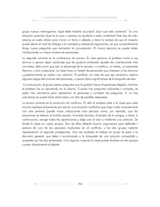 EL JUEGO DE PAPELES EN LA ENSEÑANZA DE LA ASIGNATURA DE TECNOLOGÍA
74
grupo nuevos interrogantes: ¿qué debe haberle ocurrido?, ¿por qué está contenta? En una
situación parecida ¿qué es lo que a vosotros os ayudaría a estar contentos? Este tipo de role-
playing se suele utilizar para iniciar un tema o debate, y tiene la ventaja de que el maestro
puede elevar el nivel de diálogo y la cantidad y calidad de argumentos, ya que constantemente
dirige nueva preguntas que reorientan la conversación. El mismo ejercicio se puede haber
introduciendo un mayor número de personajes.
La segunda variante es la conferencia de prensa. En este ejercicio el profesor invita a sus
alumno a pensar algún personaje que les gustaría entrevistar (puede dar orientaciones más
concretas, tales como que sea un personaje de la escuela, un político, un artista, un personaje
literario, u otro cualquiera). La clase hace un listado de personajes que interesan a los alumnos
y posteriormente se realiza una votación. El profesor, en caso de que sea necesario, explica
algunos rasgos del carácter del personaje, o aporta datos significativos de la biografía de éste.
A continuación, el grupo piensa preguntas que le gustaría hacer al personaje elegido, mientras
el profesor las va apuntando en la pizarra. Cuando hay preguntas suficientes y variadas, se
piden tres voluntarios para representar el personaje y contestar las preguntas. Si no hay
voluntarios se puede hacer entre todos una lista de posibles respuestas.
La tercera variante es la resolución de conflictos. En ella el profesor pide a la clase que cada
alumno explique brevemente por escrito una situación conflictiva que haya vivido recientemente
con otra persona (puede hacer indicaciones más precisas como, por ejemplo, que las
situaciones se refieran al ámbito escolar, el ámbito familiar, el ámbito de lo amigos, y otras). A
continuación, recoge todas las aportaciones y elige una al azar o mediante una votación. Se
divide la clase en cuatro grupos. Dos de ellos deberán buscar argumentos para defender l
postura de una de las personas implicadas en el conflicto, y los dos grupos restante
representaran al segundo protagonista. Una vez acabado el trabajo en grupo se pasa a la
discusión general, que debe ir encaminada a la búsqueda de una solución compartida y
aceptada por los dos personajes. Con algunos mayores la clase puede dividirse en dos grupos
y pasar directamente al debate.
 