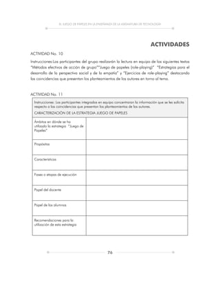 EL JUEGO DE PAPELES EN LA ENSEÑANZA DE LA ASIGNATURA DE TECNOLOGÍA
76
ACTIVIDADES
ACTIVIDAD No. 10
Instrucciones:Los participantes del grupo realizarán la lectura en equipo de los siguientes textos
“Métodos efectivos de acción de grupo”“Juego de papeles (role-playing)” “Estrategias para el
desarrollo de la perspectiva social y de la empatía” y “Ejercicios de role-playing” destacando
las coincidencias que presentan los planteamientos de los autores en torno al tema.
ACTIVIDAD No. 11
Instrucciones: Los participantes integrados en equipo concentraran la información que se les solicita
respecto a las coincidencias que presentan los planteamientos de los autores.
CARACTERIZACIÓN DE LA ESTRATEGIA JUEGO DE PAPELES
Ámbitos en dónde se ha
utilizado la estrategia “Juego de
Papeles”
Propósitos
Características
Fases o etapas de ejecución
Papel del docente
Papel de los alumnos
Recomendaciones para la
utilización de esta estrategia
 