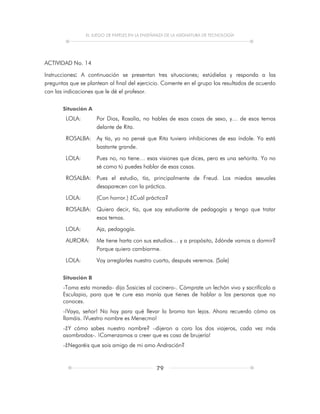 EL JUEGO DE PAPELES EN LA ENSEÑANZA DE LA ASIGNATURA DE TECNOLOGÍA
79
ACTIVIDAD No. 14
Instrucciones: A continuación se presentan tres situaciones; estúdielas y responda a las
preguntas que se plantean al final del ejercicio. Comente en el grupo los resultados de acuerdo
con las indicaciones que le dé el profesor.
Situación A
LOLA: Por Dios, Rosalía, no hables de esas cosas de sexo, y… de esos temas
delante de Rita.
ROSALBA: Ay tía, yo no pensé que Rita tuviera inhibiciones de esa índole. Ya está
bastante grande.
LOLA: Pues no, no tiene… esas visiones que dices, pero es una señorita. Yo no
sé como tú puedes hablar de esas cosas.
ROSALBA: Pues el estudio, tía, principalmente de Freud. Los miedos sexuales
desaparecen con la práctica.
LOLA: (Con horror.) ¿Cuál práctica?
ROSALBA: Quiero decir, tía, que soy estudiante de pedagogía y tengo que tratar
esos temas.
LOLA: Aja, pedagogía.
AURORA: Me tiene harta con sus estudios… y a propósito, ¿dónde vamos a dormir?
Porque quiero cambiarme.
LOLA: Voy arreglarles nuestro cuarto, después veremos. (Sale)
Situación B
-Toma esta moneda- dijo Sosicies al cocinero-. Cómprate un lechón vivo y sacrifícalo a
Esculapio, para que te cure esa manía que tienes de hablar a las personas que no
conoces.
-¡Vaya, señor! No hay para qué llevar la broma tan lejos. Ahora recuerdo cómo os
llamáis. ¡Vuestro nombre es Menecmo!
-¿Y cómo sabes nuestro nombre? –dijeron a coro los dos viajeros, cada vez más
asombrados-. ¡Comenzamos a creer que es cosa de brujería!
-¿Negaréis que sois amigo de mi amo Andración?
 