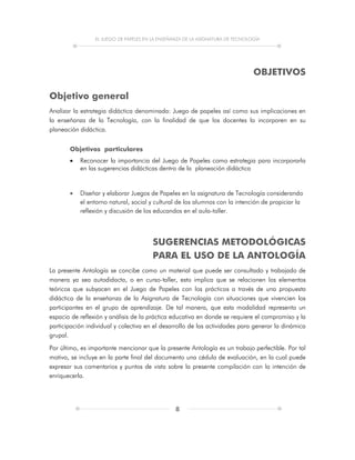 EL JUEGO DE PAPELES EN LA ENSEÑANZA DE LA ASIGNATURA DE TECNOLOGÍA
8
OBJETIVOS
Objetivo general
Analizar la estrategia didáctica denominada: Juego de papeles así como sus implicaciones en
la enseñanza de la Tecnología, con la finalidad de que los docentes la incorporen en su
planeación didáctica.
Objetivos particulares
 Reconocer la importancia del Juego de Papeles como estrategia para incorporarla
en las sugerencias didácticas dentro de la planeación didáctica
 Diseñar y elaborar Juegos de Papeles en la asignatura de Tecnología considerando
el entorno natural, social y cultural de los alumnos con la intención de propiciar la
reflexión y discusión de los educandos en el aula-taller.
SUGERENCIAS METODOLÓGICAS
PARA EL USO DE LA ANTOLOGÍA
La presente Antología se concibe como un material que puede ser consultado y trabajado de
manera ya sea autodidacta, o en curso-taller, esto implica que se relacionen los elementos
teóricos que subyacen en el Juego de Papeles con los prácticos a través de una propuesta
didáctica de la enseñanza de la Asignatura de Tecnología con situaciones que vivencien los
participantes en el grupo de aprendizaje. De tal manera, que esta modalidad representa un
espacio de reflexión y análisis de la práctica educativa en donde se requiere el compromiso y la
participación individual y colectiva en el desarrollo de las actividades para generar la dinámica
grupal.
Por último, es importante mencionar que la presente Antología es un trabajo perfectible. Por tal
motivo, se incluye en la parte final del documento una cédula de evaluación, en la cual puede
expresar sus comentarios y puntos de vista sobre la presente compilación con la intención de
enriquecerla.
 