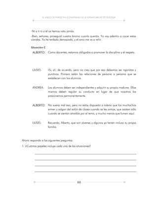 EL JUEGO DE PAPELES EN LA ENSEÑANZA DE LA ASIGNATURA DE TECNOLOGÍA
80
-Ni a ti ni a él os hemos visto jamás.
-Bien, señores; proseguid vuestra broma cuanto queráis. Yo voy adentro a cocer estas
viandas. Ya he tardado demasiado, y el amo me va a reñir.
Situación C
ALBERTO: Como docentes, estamos obligados a promover la disciplina y el respeto.
ULISES: ¡Sí, sí!, de acuerdo, pero no creo que por eso debamos ser rigoristas y
punitivos. Primero están las relaciones de persona a persona que se
establecen con los alumnos.
ANDREA: Los alumnos deben ser independientes y adquirir su propia madurez. Ellos
mismos deben regular su conducta en lugar de que nosotros los
presionemos permanentemente.
ALBERTO: No suena mal eso, pero no estoy dispuesto a tolerar que los muchachos
entren y salgan del salón de clases cuando se les antoje, que asistan sólo
cuando se sientan atraídos por el tema, y mucho menos que fumen aquí.
ULISES: Recuerda, Alberto, que son jóvenes y algunos ya tienen incluso su propia
familia.
Ahora responda a las siguientes preguntas:
1. ¿Cuántos papeles incluye cada una de las situaciones?
 