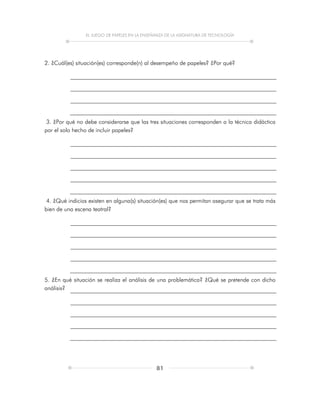 EL JUEGO DE PAPELES EN LA ENSEÑANZA DE LA ASIGNATURA DE TECNOLOGÍA
81
2. ¿Cuál(es) situación(es) corresponde(n) al desempeño de papeles? ¿Por qué?
3. ¿Por qué no debe considerarse que las tres situaciones corresponden a la técnica didáctica
por el solo hecho de incluir papeles?
4. ¿Qué indicios existen en alguna(s) situación(es) que nos permitan asegurar que se trata más
bien de una escena teatral?
5. ¿En qué situación se realiza el análisis de una problemática? ¿Qué se pretende con dicho
análisis?
 