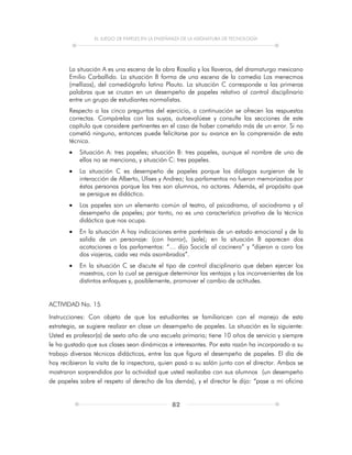 EL JUEGO DE PAPELES EN LA ENSEÑANZA DE LA ASIGNATURA DE TECNOLOGÍA
82
La situación A es una escena de la obra Rosalía y los llaveros, del dramaturgo mexicano
Emilio Carballido. La situación B forma de una escena de la comedia Los menecmos
(mellizos), del comediógrafo latino Plauto. La situación C corresponde a las primeras
palabras que se cruzan en un desempeño de papeles relativo al control disciplinario
entre un grupo de estudiantes normalistas.
Respecto a las cinco preguntas del ejercicio, a continuación se ofrecen las respuestas
correctas. Compárelas con las suyas, autoevalúese y consulte las secciones de este
capítulo que considere pertinentes en el caso de haber cometido más de un error. Si no
cometió ninguno, entonces puede felicitarse por su avance en la comprensión de esta
técnica.
 Situación A: tres papeles; situación B: tres papeles, aunque el nombre de uno de
ellos no se menciona, y situación C: tres papeles.
 La situación C es desempeño de papeles porque los diálogos surgieron de la
interacción de Alberto, Ulises y Andrea; los parlamentos no fueron memorizados por
éstas personas porque las tres son alumnos, no actores. Además, el propósito que
se persigue es didáctico.
 Los papeles son un elemento común al teatro, al psicodrama, al sociodrama y al
desempeño de papeles; por tanto, no es una característica privativa de la técnica
didáctica que nos ocupa.
 En la situación A hay indicaciones entre paréntesis de un estado emocional y de la
salida de un personaje: (con horror), (sale); en la situación B aparecen dos
acotaciones a los parlamentos: “… dijo Socicle al cocinero” y “dijeron a coro los
dos viajeros, cada vez más asombrados”.
 En la situación C se discute el tipo de control disciplinario que deben ejercer los
maestros, con lo cual se persigue determinar las ventajas y los inconvenientes de los
distintos enfoques y, posiblemente, promover el cambio de actitudes.
ACTIVIDAD No. 15
Instrucciones: Con objeto de que los estudiantes se familiaricen con el manejo de esta
estrategia, se sugiere realizar en clase un desempeño de papeles. La situación es la siguiente:
Usted es profesor(a) de sexto año de una escuela primaria; tiene 10 años de servicio y siempre
le ha gustado que sus clases sean dinámicas e interesantes. Por esta razón ha incorporado a su
trabajo diversas técnicas didácticas, entre las que figura el desempeño de papeles. El día de
hoy recibieron la visita de la inspectora, quien pasó a su salón junto con el director. Ambos se
mostraron sorprendidos por la actividad que usted realizaba con sus alumnos (un desempeño
de papeles sobre el respeto al derecho de los demás), y el director le dijo: “pase a mi oficina
 