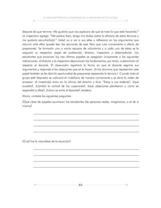 EL JUEGO DE PAPELES EN LA ENSEÑANZA DE LA ASIGNATURA DE TECNOLOGÍA
83
después de que termine. Me gustaría que nos explicara de qué se trata lo que está haciendo.”
La inspectora agregó: “Me parece bien; tengo mis dudas sobre la eficacia de estas técnicas y
me gustaría escucharlo(a).” Usted va a ver a sus jefes y reflexiona en los argumentos que
aducirá ante ellos (puede leer las secciones de este libro que crea conveniente a efecto de
prepararse). Se formarán uno o varios equipos de voluntarios y a cada uno de éstos se le
asignará su respectivo papel de profesor(a), director, inspectora y observador(a). Los
estudiantes que encarnen los tres últimos papeles se apegarán únicamente a las siguientes
indicaciones: el director y la inspectora desconocen los fundamentos; por tanto, cuestionarán al
respecto al docente. El observador registrará la forma en que el docente esgrime sus
argumentos y responde a las objeciones que se le hacen. (A los alumnos que representan este
papel también se les dará la oportunidad de prepararse repasando la técnica.) Cuando todo el
grupo esté dispuesto se colocará el mobiliario de manera conveniente y se dará la orden de
empezar: el maestro(a) entra en la oficina del director y dice: “Estoy a sus órdenes”, ¿qué
sucedió?, ¿cambió la actitud de los superiores?, ¿qué objeciones plantearon y cómo se
respondió a ellas?, ¿cómo se sintió el docente?, etcétera.
Ahora, conteste las siguientes preguntas:
¿Qué clase de papeles asumieron los estudiantes (de personas reales, imaginarias, o el de sí
mismo?
¿Cuál fue la naturaleza de la situación?
 