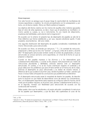 EL JUEGO DE PAPELES EN LA ENSEÑANZA DE LA ASIGNATURA DE TECNOLOGÍA
88
Crear/expresar
Con esta función se persigue que el grupo tenga la oportunidad de manifestarse de
manera espontánea y creadora. Se vincula principalmente con la autoexpresión y, por
tanto, con el drama creador. Morry van Ments sostiene al respecto:
Los objetivos del drama creativo son los mismos de aquellas otras materias agrupadas
bajo el rubro de artes expresivas, es decir, hacer que el estudiante se manifieste a sí
mismo usando su cuerpo, su voz e instrumentos. Es una mezcla de relajamiento,
enseñanza de habilidades y estimulación de la imaginación2.
De acuerdo con lo anterior el presente tipo de desempeño de papeles se sale de la
línea didáctica que hemos establecido y, por que, requiere estudiarse aparte. A este
propósito, recomendamos del autor citado.
Una segunda clasificación del desempeño de papeles considerados modalidades del
mismo: Estructurada y poco estructurada.
De acuerdo con Shaw, se entiende por estructura: “´*[…] la cantidad de instrucción,
preparación y datos que se da a los “actores” y al grupo, antes de la sesión y durante
ella”.3 El desempeño estructurado también recibe el nombre de preplaneado y el poco
estructurado se conoce asimismo como espontáneo, en virtud de la forma en que se
preparan o disponen.
Cuando se dan papeles impresos a los alumnos y a los observadores guía
cuidadosamente elaboradas, o cuando se les prepara meticulosamente por medio de
instrucciones abundantes y detalladas, entonces estamos ante un desempeño
estructurado. En cambio, si no se da mucha orientación respecto al contenido y el
grupo selecciona los problemas que para él tiene sentido en el transcurso de la clase,
entonces el desempeño es poco estructurado y se realiza de manera natural, a
diferencia de lo que sucede en el primer caso, donde el profesor ya había previsto qué
hacer e incluso había anticipado las conclusiones que posiblemente se obtendrían.
En el desempeño estructurado existe la necesidad de diseñar los papeles, de describir
tanto la situación en que habrá de desarrollarse como de esbozar sus características.
Pero en el desempeño espontáneo estos aspectos se configuran sobre la marcha; de tal
modo que el profesor requiere, en el primer caso, planear cuidadosamente la técnica, y
en el segundo, manejar con flexibilidad para estructurarla de acuerdo con las
condiciones del momento.
Debe quedar claro que los estudiantes y el propio educador completarán la estructura
de los papeles que desempeñen, y que les dará vida sujetándose al curso de los
2
Ibid., p.158
3
Malcolin E. Shaw, “El método de representación o dramatización”, en Robert I. Graig y Lester R. Riuel, Manual de
enfrentamiento y desarrollo personal. México. Diana, 1981, p. 227.
 