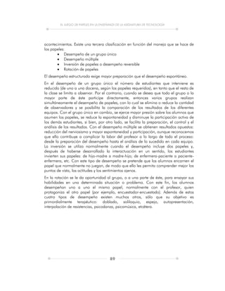 EL JUEGO DE PAPELES EN LA ENSEÑANZA DE LA ASIGNATURA DE TECNOLOGÍA
89
acontecimientos. Existe una tercera clasificación en función del manejo que se hace de
los papeles:
 Desempeño de un grupo único
 Desempeño múltiple
 Inversión de papeles o desempeño reversible
 Rotación de papeles
El desempeño estructurado exige mayor preparación que el desempeño espontáneo.
En el desempeño de un grupo único el número de estudiantes que interviene es
reducido (de uno a una docena, según los papeles requeridos), en tanto que el resto de
la clase se limita a observar. Por el contrario, cuando se desea que todo el grupo o la
mayor parte de éste participe directamente, entonces varios grupos realizan
simultáneamente el desempeño de papeles, con lo cual se elimina o reduce la cantidad
de observadores y se posibilita la comparación de los resultados de los diferentes
equipos. Con el grupo único en cambio, se ejerce mayor presión sobre los alumnos que
asumen los papeles, se reduce la espontaneidad y disminuye la participación activa de
los demás estudiantes, si bien, por otro lado, se facilita la preparación, el control y el
análisis de los resultados. Con el desempeño múltiple se obtienen resultados opuestos:
reducción del nerviosismo y mayor espontaneidad y participación, aunque reconocemos
que ello contribuye a complicar la labor del profesor a lo largo de todo el proceso:
desde la preparación del desempeño hasta el análisis de lo sucedido en cada equipo.
La inversión se utiliza normalmente cuando el desempeño incluye dos papeles y,
después de haberse desarrollado la interactuación en un sentido, los estudiantes
invierten sus papeles: de hijo-madre a madre-hijo; de enfermera-paciente a paciente-
enfermera, etc. Con este tipo de desempeño se pretende que los alumnos encarnen el
papel que normalmente no juegan, de modo que ello les permita comprender mejor los
puntos de vista, las actitudes y los sentimientos ajenos.
En la rotación se le da oportunidad al grupo, o a una parte de éste, para ensayar sus
habilidades en una determinada situación o problema. Con este fin, los alumnos
desempeñan uno a uno el mismo papel, normalmente con el profesor, quien
protagoniza el otro papel (por ejemplo, encuestador-encuestado). Además de estos
cuatro tipos de desempeño existen muchos otros, sólo que su objetivo es
primordialmente terapéutico: doblado, soliloquio, espejo, autopresentación,
interpolación de resistencias, psicodanza, psicomúsica, etcétera.
 