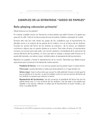 EL JUEGO DE PAPELES EN LA ENSEÑANZA DE LA ASIGNATURA DE TECNOLOGÍA
91
EJEMPLOS DE LA ESTRATEGIA “JUEGO DE PAPELES”
Role-playing educación primaria
¿Qué hacemos con los pobres?
En nuestras ciudades vemos con frecuencia muchos pobres que piden limosna a la gente que
pasa por la calle. Todo el mundo se queja de que los pobres molestan y estropean la ciudad.
Durante este mes han sido tantas las quejas de los ciudadanos que el Ayuntamiento ha
decidido enviar a la mayoría de los pobres de la ciudad a vivir en el barrio de los Jardines.
Cuando los vecinos del barrio de los Jardines se enteraron de la noticia, se enfadaron
muchísimo y dijeron que no querían pobres en su barrio. Para tratar el tema, el ayuntamiento
convocó una reunión para esta tarde. a la reunión asistieron: el presidente de la asociación de
vecinos del barrio de los jardines, un chico que está sin trabajo y siempre pide limosna en la
puerta del mercado, una señora mayor, también pobre, el representante del ayuntamiento.
Repartíos los papeles y haced la representación de la reunión. Recordad que debéis buscar
argumentos para convencer a los demás de vuestra opinión.
Presidente de Vecinos: ni tú ni tus vecinos queréis que los pobres vayan a vuestro barrio.
Chico joven: quieres demostrar a todos que tienes derecho a un lugar donde vivir.
Señora mayor: hace muchos años que vas por la calle pidiendo limosna y te da igual lo
que se decida en la reunión. Lo que te molesta mucho es que los vecinos del barrio de
Los Jardines no quieren que viváis en su barrio.
Representante del Ayuntamiento: has de convencer al presidente de Vecino de que los
pobres tienen que ir a vivir al barrio de Los Jardines y has de exigir a los pobres que
respeten a los vecinos. Además, tú sabes que el Ayuntamiento es quien manda y, por
tanto, tú puedes decidir.

En Buxarrais, R. et al (1997) La educación moral en primaria y en secundaria. México: Luis Vives pp 141-150
 