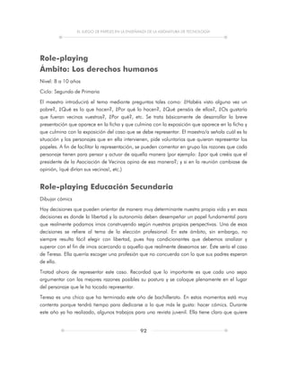 EL JUEGO DE PAPELES EN LA ENSEÑANZA DE LA ASIGNATURA DE TECNOLOGÍA
92
Role-playing
Ámbito: Los derechos humanos
Nivel: 8 a 10 años
Ciclo: Segundo de Primaria
El maestro introducirá el tema mediante preguntas tales como: ¿Habéis visto alguna vez un
pobre?, ¿Qué es lo que hacen?, ¿Por qué lo hacen?, ¿Qué pensáis de ellos?, ¿Os gustaría
que fueran vecinos vuestros?, ¿Por qué?, etc. Se trata básicamente de desarrollar la breve
presentación que aparece en la ficha y que culmina con la exposición que aparece en la ficha y
que culmina con la exposición del caso que se debe representar. El maestro/a señala cuál es la
situación y los personajes que en ella intervienen, pide voluntarios que quieran representar los
papeles. A fin de facilitar la representación, se pueden comentar en grupo las razones que cada
personaje tienen para pensar y actuar de aquella manera (por ejemplo: ¿por qué creéis que el
presidente de la Asociación de Vecinos opina de esa manera?; y si en la reunión cambiase de
opinión, ¡qué dirían sus vecinos!, etc.)
Role-playing Educación Secundaria
Dibujar cómics
Hay decisiones que pueden orientar de manera muy determinante nuestra propia vida y en esas
decisiones es donde la libertad y la autonomía deben desempeñar un papel fundamental para
que realmente podamos irnos construyendo según nuestras propias perspectivas. Una de esas
decisiones se refiere al tema de la elección profesional. En este ámbito, sin embargo, no
siempre resulta fácil elegir con libertad, pues hay condicionantes que debemos analizar y
superar con el fin de irnos acercando a aquello que realmente deseamos ser. Éste sería el caso
de Teresa. Ella querría escoger una profesión que no concuerda con lo que sus padres esperan
de ella.
Tratad ahora de representar este caso. Recordad que lo importante es que cada uno sepa
argumentar con las mejores razones posibles su postura y se coloque plenamente en el lugar
del personaje que le ha tocado representar.
Teresa es una chica que ha terminado este año de bachillerato. En estos momentos está muy
contenta porque tendrá tiempo para dedicarse a lo que más le gusta: hacer cómics. Durante
este año ya ha realizado, algunos trabajos para una revista juvenil. Ella tiene claro que quiere
 