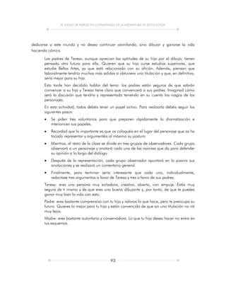 EL JUEGO DE PAPELES EN LA ENSEÑANZA DE LA ASIGNATURA DE TECNOLOGÍA
93
dedicarse a este mundo y no desea continuar asimilando, sino dibujar y ganarse la vida
haciendo cómics.
Los padres de Teresa, aunque aprecian las aptitudes de su hija por el dibujo, tienen
pensado otro futuro para ella. Quieren que su hija curse estudios superiores, que
estudie Bellas Artes, ya que está relacionado con su afición. Además, piensan que
laboralmente tendría muchas más salidas si obtuviera una titulación y que, en definitiva,
sería mejor para su hija.
Esta tarde han decidido hablar del tema: los padres están seguros de que sabrán
convencer a su hija y Teresa tiene claro que convencerá a sus padres. Imaginad cómo
será la discusión que tendría y representada teniendo en su cuenta los rasgos de los
personajes.
En esta actividad, todos debéis tener un papel activo. Para realizarla debéis seguir los
siguientes pasos:
 Se piden tres voluntarios para que preparen rápidamente la dramatización e
interioricen sus papeles.
 Recordad que lo importante es que os coloquéis en el lugar del personaje que os ha
tocado representar y argumentéis al máximo su postura
 Mientras, el resto de la clase se divide en tres grupos de observadores. Cada grupo
observará a un personaje y anotará cada una de las razones que da para defender
su opinión a lo largo del diálogo.
 Después de la representación, cada grupo observador apuntará en la pizarra sus
anotaciones y se realizará un comentario general.
 Finalmente, para terminar sería interesante que cada uno, individualmente,
redactase tres argumentos a favor de Teresa y tres a favor de sus padres.
Teresa: eres una persona muy soñadora, creativa, abierta, con empuje. Estás muy
segura de ti misma y de que eres una buena dibujante y, por tanto, de que te puedes
ganar muy bien la vida con esto.
Padre: eres bastante comprensivo con tu hija y valoras lo que hace, pero te preocupa su
futuro. Quieres lo mejor para tu hija y están convencido de que sin una titulación no irá
muy lejos.
Madre: eres bastante autoritaria y conservadora. Lo que tu hija desea hacer no entra en
tus esquemas.
 