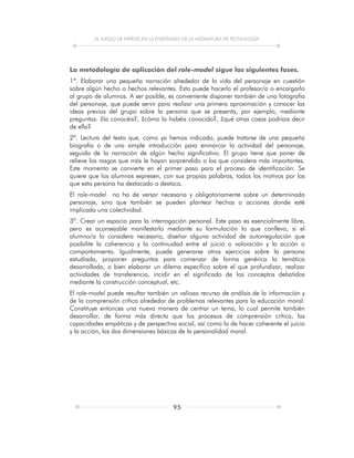 EL JUEGO DE PAPELES EN LA ENSEÑANZA DE LA ASIGNATURA DE TECNOLOGÍA
95
La metodología de aplicación del role-model sigue las siguientes fases.
1ª. Elaborar una pequeña narración alrededor de la vida del personaje en cuestión
sobre algún hecho o hechos relevantes. Esto puede hacerlo el profesor/a o encargarlo
al grupo de alumnos. A ser posible, es conveniente disponer también de una fotografía
del personaje, que puede servir para realizar una primera aproximación y conocer las
ideas previas del grupo sobre la persona que se presenta, por ejemplo, mediante
preguntas: ¿la conocéis?, ¿cómo la habéis conocido?, ¿qué otras cosas podríais decir
de ella?
2ª. Lectura del texto que, como ya hemos indicado, puede tratarse de una pequeña
biografía o de una simple introducción para enmarcar la actividad del personaje,
seguida de la narración de algún hecho significativo. El grupo tiene que poner de
relieve los rasgos que más le hayan sorprendido o los que considera más importantes.
Este momento se convierte en el primer paso para el proceso de identificación. Se
quiere que los alumnos expresen, con sus propias palabras, todos los motivos por los
que esta persona ha destacado o destaca.
El role-model no ha de versar necesaria y obligatoriamente sobre un determinado
personaje, sino que también se pueden plantear hechos o acciones donde esté
implicada una colectividad.
3ª. Crear un espacio para la interrogación personal. Este paso es esencialmente libre,
pero es aconsejable manifestarlo mediante su formulación lo que conlleva, si el
alumno/a lo considera necesario, diseñar alguna actividad de autorregulación que
posibilite la coherencia y la continuidad entre el juicio o valoración y la acción o
comportamiento. Igualmente, puede generarse otros ejercicios sobre la persona
estudiada, proponer preguntas para comenzar de forma genérica la temática
desarrollada, o bien elaborar un dilema específico sobre el que profundizar, realizar
actividades de transferencia, incidir en el significado de los conceptos debatidos
mediante la construcción conceptual, etc.
El role-model puede resultar también un valioso recurso de análisis de la información y
de la comprensión crítica alrededor de problemas relevantes para la educación moral.
Constituye entonces una nueva manera de centrar un tema, lo cual permite también
desarrollar, de forma más directa que los procesos de comprensión crítica, las
capacidades empáticas y de perspectiva social, así como la de hacer coherente el juicio
y la acción, las dos dimensiones básicas de la personalidad moral.
 