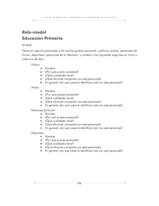 EL JUEGO DE PAPELES EN LA ENSEÑANZA DE LA ASIGNATURA DE TECNOLOGÍA
96
Role-model
Educación Primaria
Mi ídolo
Piensa en algunos personajes a los que les gustaría parecerte –políticos, artistas, personajes de
ficción, deportistas, personajes de la televisión- y contesta a las siguientes preguntas en torno a
cada uno de ellos.
Político
 Nombre
 ¿Por qué quieres parecerte?
 ¿Qué cualidades tiene?
 ¿Qué aficiones compartes con este personaje?
 En general, ¿en qué cosas te identificas más con este personaje?
Artista
 Nombre
 ¿Por qué quieres parecerte?
 ¿Qué cualidades tiene?
 ¿Qué aficiones compartes con este personaje?
 En general, ¿en qué cosas te identificas más con este personaje?
Personaje de ficción
 Nombre
 ¿Por qué quieres parecerte?
 ¿Qué cualidades tiene?
 ¿Qué aficiones compartes con este personaje?
 En general, ¿en qué cosas te identificas más con este personaje?
Deportista
 Nombre
 ¿Por qué quieres parecerte?
 ¿Qué cualidades tiene?
 ¿Qué aficiones compartes con este personaje?
 En general, ¿en qué cosas te identificas más con este personaje?
 