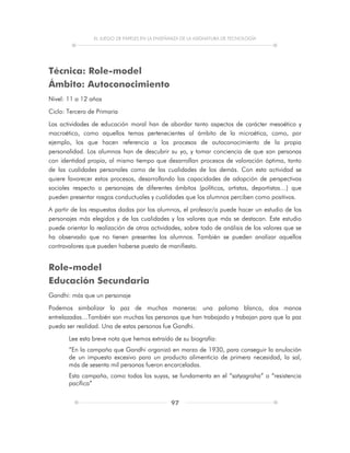 EL JUEGO DE PAPELES EN LA ENSEÑANZA DE LA ASIGNATURA DE TECNOLOGÍA
97
Técnica: Role-model
Ámbito: Autoconocimiento
Nivel: 11 a 12 años
Ciclo: Tercero de Primaria
Las actividades de educación moral han de abordar tanto aspectos de carácter mesoético y
macroético, como aquellos temas pertenecientes al ámbito de la microética, como, por
ejemplo, los que hacen referencia a los procesos de autoconocimiento de la propia
personalidad. Los alumnos han de descubrir su yo, y tomar conciencia de que son personas
con identidad propia, al mismo tiempo que desarrollan procesos de valoración óptima, tanto
de las cualidades personales como de las cualidades de los demás. Con esta actividad se
quiere favorecer estos procesos, desarrollando las capacidades de adopción de perspectivas
sociales respecto a personajes de diferentes ámbitos (políticos, artistas, deportistas…) que
pueden presentar rasgos conductuales y cualidades que los alumnos perciben como positivos.
A partir de las respuestas dadas por los alumnos, el profesor/a puede hacer un estudio de los
personajes más elegidos y de las cualidades y los valores que más se destacan. Este estudio
puede orientar la realización de otras actividades, sobre todo de análisis de los valores que se
ha observado que no tienen presentes los alumnos. También se pueden analizar aquellos
contravalores que pueden haberse puesto de manifiesto.
Role-model
Educación Secundaria
Gandhi: más que un personaje
Podemos simbolizar la paz de muchas maneras: una paloma blanca, dos manos
entrelazadas…También son muchas las personas que han trabajado y trabajan para que la paz
pueda ser realidad. Una de estas personas fue Gandhi.
Lee esta breve nota que hemos extraído de su biografía:
“En la campaña que Gandhi organizó en marzo de 1930, para conseguir la anulación
de un impuesto excesivo para un producto alimenticio de primera necesidad, la sal,
más de sesenta mil personas fueron encarceladas.
Esta campaña, como todas las suyas, se fundamenta en el “satyagraha” o “resistencia
pacífica”
 