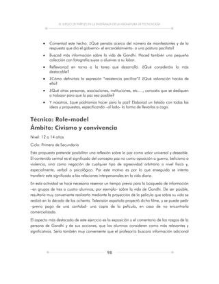 EL JUEGO DE PAPELES EN LA ENSEÑANZA DE LA ASIGNATURA DE TECNOLOGÍA
98
 Comentad este hecho. ¿Qué pensáis acerca del número de manifestantes y de la
respuesta que dio el gobierno- el encarcelamiento- a una postura pacifista?
 Buscad más información sobre la vida de Gandhi. Haced también una pequeña
colección con fotografía suyas o alusivas a su labor.
 Reflexionad en torno a la tarea que desarrolló. ¿Qué consideráis lo más
destacable?
 ¿Cómo definiríais la expresión “resistencia pacífica”? ¿Qué valoración hacéis de
ella?
 ¿Qué otras personas, asociaciones, instituciones, etc.…, conocéis que se dediquen
a trabajar para que la paz sea posible?
 Y nosotros, ¿qué podríamos hacer para la paz? Elaborad un listado con todas las
ideas y propuestas, especificando –al lado- la forma de llevarlas a cago.
Técnica: Role-model
Ámbito: Civismo y convivencia
Nivel: 12 a 14 años
Ciclo: Primero de Secundaria
Esta propuesta pretende posibilitar una reflexión sobre la paz como valor universal y deseable.
El contenido central es el significado del concepto paz no como oposición a guerra, belicismo o
violencia, sino como negación de cualquier tipo de agresividad arbitraria a nivel físico y,
especialmente, verbal o psicológico. Por este motivo es por lo que enseguida se intenta
transferir este significado a las relaciones interpersonales en la vida diaria.
En esta actividad se hace necesario reservar un tiempo previo para la búsqueda de información
–en grupos de tres a cuatro alumnos, por ejemplo- sobre la vida de Gandhi. De ser posible,
resultaría muy conveniente realizarlo mediante la proyección de la película que sobre su vida se
realizó en la década de los ochenta. Televisión española proyectó dicho filme, y se puede pedir
–previo pago de una cantidad- una copia de la película, en caso de no encontrarla
comercializada.
El aspecto más destacado de este ejercicio es la exposición y el comentario de los rasgos de la
persona de Gandhi y de sus acciones, que los alumnos consideren como más relevantes y
significativas. Sería también muy conveniente que el profesor/a buscara información adicional
 