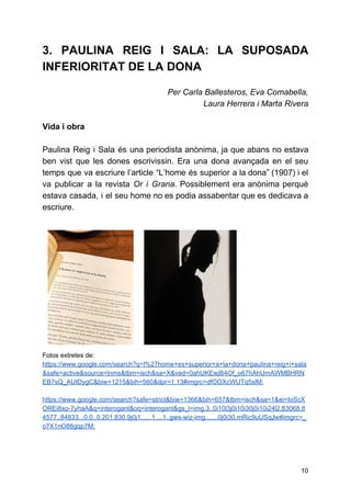 3. PAULINA REIG I SALA: LA SUPOSADA
INFERIORITAT DE LA DONA
Per Carla Ballesteros, Eva Comabella,
Laura Herrera i Marta Rivera
Vida i obra
Paulina Reig i Sala és una periodista anònima, ja que abans no estava
ben vist que les dones escrivissin. Era una dona avançada en el seu
temps que va escriure l’article “L’home és superior a la dona” (1907) i el
va publicar a la revista ​Or i Grana​. Possiblement era anònima perquè
estava casada, i el seu home no es podia assabentar que es dedicava a
escriure.
Fotos extretes de:
https://www.google.com/search?q=l%27home+es+superior+a+la+dona+paulina+reig+i+sala
&safe=active&source=lnms&tbm=isch&sa=X&ved=0ahUKEwjB4Of_o67hAhUmAWMBHRN
EB7sQ_AUIDygC&biw=1215&bih=560&dpr=1.13#imgrc=dfOOXcWUTq5xlM:
https://www.google.com/search?safe=strict&biw=1366&bih=657&tbm=isch&sa=1&ei=IoScX
OREi8xo-7yhaA&q=interogant&oq=interogant&gs_l=img.3..0i10l3j0i10i30j0i10i24l2.83068.8
4577..84833...0.0..0.201.830.9j0j1......1....1..gws-wiz-img.......0j0i30.mRic9uUSqJw#imgrc=_
o7X1nO88gqp7M:
10
 