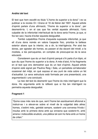 Anàlisi del text
El text que hem escollit es titula “L’home és superior a la dona” i es va
publicar a la revista ​Or i Grana el 16 de febrer del 1907. Aquest article
d’opinió parteix d’una afirmació, “l’home és superior a la dona”, per
desmentir-la. I, en el cas que fos veritat aquesta afirmació, l’únic
culpable de la inferioritat intel·lectual de la dona seria l’home, ja que, si
fos tan savi, hauria d’evitar aquesta desigualtat.
També culpabilitza l’home d’aquesta suposada inferioritat, ja que
ell d’una dona només en valora l’aspecte físic, prioritza la bellesa
exterior abans que la interior, és a dir, la intel·ligència. Per això les
dones, per agradar als homes, es passen el dia davant del mirall, a la
modista, a les perruqueries, en comptes de preocupar-se de la seva
educació.
Considerem que és un text d’opinió perquè s’hi parla d’un tòpic, el
que diu que l’home és superior a la dona. A més d’això, hi ha fragments
en el text que ens demostren que és un text d’opinió. Aquest article
d’opinió està signat per Paulina Reig i Sala, un periodista col·laborador
ocasional del mitjà, en què exposa el seu punt de vista sobre un fet
d’actualitat. La seva estructura està formada per una presentació, una
argumentació i una conclusió.
La tesi del text és desmentir que l’home és més intel·ligent que la
dona. Ho argumenta amb la reflexió que si fos tan intel·ligent no
permetria aquesta desigualtat.
Fragment 1
“Quina cosa més rara és que, sent l’home tan assíduament aficionat a
instruir-se i a elevar-se sobre el nivell de la vulgaritat dels altres
homes, s’estimi més, gairebé sempre, sostenir una conversa frívola i
insulsa amb la primera dona amb qui enraona que sostenir-hi, amb
amena i indiscutible erudició, una plàtica tal com ho faria amb un home
de criteri.”
11
 