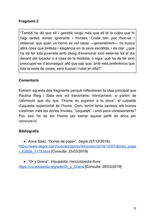 Fragment 2
“També he dit que ell i gairebé ningú més que ell té la culpa que hi
hagi tantes dones ignorants i frívoles. Costa ben poc fixar-se i
observar que quan un home es vol casar ​—​generalment​— no busca
altra cosa que bellesa i elegància en la seva escollida, i és clar: ¿què
ha de fer tota joveneta amb desig d’enamorar sinó estar-se tot el dia
davant del tocador o a casa de la modista, o sigui: què ha de fer sinó
preocupar-se d’aconseguir allò que sap que, amb més preferència que
tota la resta de coses, serà buscat i notat en ella?”
Comentaris
Estriem aquests dos fragments perquè reflecteixen la idea principal que
Paulina Reig i Sala ens vol transmetre. Irònicament, si partim de
l’afirmació que diu que “l’home és superior a la dona”, el culpable
d’aquesta superioritat és l’home. Com, tenint tanta saviesa, els homes
s’estimen més les dones frívoles, “coquetes” i amb pocs coneixements?
Poc savi ha de ser l’home per estriar aquest perfil de dona per
conviure-hi.
Bibliografia
● Anna Sáez, “Dones de paper”, ​Segre​(07/12/2018):
https://www.segre.com/noticies/opinio/retrovisor/2018/12/07/dones_pape
r_62828_1119.html​[Consulta: 25/03/2019]
● “Or y Grana”, ​Viquipèdia, l’enciclopèdia lliure​:
https://ca.wikipedia.org/wiki/Or_y_Grana​[Consulta: 26/03/2019]
12
 