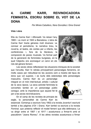 4. CARME KARR, REIVINDICADORA
FEMINISTA, ESCRIU SOBRE EL VOT DE LA
DONA
Per Mireia Caballero, Nara González i Gina Granel
Vida i obra
Ella és Carme Karr i Alfonsetti. Va néixer l’any
1865 i va morir el 1943 a Barcelona. L’obra de
Carme Karr tracta gèneres molt diversos: va
conrear el periodisme, la narrativa breu, la
novel·la, el teatre, els contes per a infants, les
conferències i, fora de la literatura, la
composició de peces musicals. Va formar part
de la generació de feministes burgeses, en la
qual l’objectiu era aconseguir un canvi en els
rols del gènere femení.
Les seves obres reflecteixen les situacions iròniques de la societat
que l’envolta. Karr hi retrata principalment personatges femenins, en
molts casos per ridiculitzar-ne les accions com a mostra del tipus de
dona que vol superar, i es burla dels estereotips dels personatges
masculins. Carme Karr és un personatge
integrat en el món intel·lectual, artístic i cultural
de la seva època. La seva activitat feminista la
converteix també en un personatge públic
conegut, amb la importància que aquest fet té
per a les seves reivindicacions.
En el camp de les revistes de principis de
segle, la personalitat de Carme Karr és
essencial. Comença a escriure l’any 1902 a la revista ​Joventut i escriurà
també a les pàgines d’​Or i Grana​. Karr també va escriure a la revista
Feminal​, que pretenia reflectir el model femení que ella defensava. La
va dirigir entre el 1907 i el 1917 i acostumava a firmar-hi amb el
pseudònim “Joana Romeu”. A les altres revistes acostumava a firmar
13
 