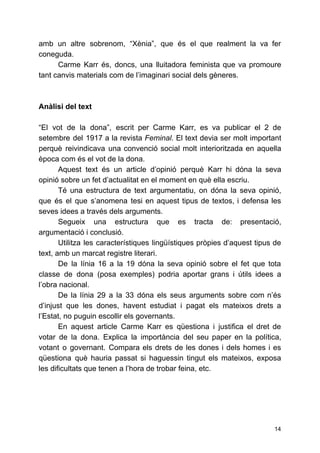 amb un altre sobrenom, “Xènia”, que és el que realment la va fer
coneguda.
Carme Karr és, doncs, una lluitadora feminista que va promoure
tant canvis materials com de l’imaginari social dels gèneres.
Anàlisi del text
“El vot de la dona”, escrit per Carme Karr, es va publicar el 2 de
setembre del 1917 a la revista ​Feminal​. El text devia ser molt important
perquè reivindicava una convenció social molt interioritzada en aquella
època com és el vot de la dona.
Aquest text és un article d’opinió perquè Karr hi dóna la seva
opinió sobre un fet d’actualitat en el moment en què ella escriu.
Té una estructura de text argumentatiu, on dóna la seva opinió,
que és el que s’anomena tesi en aquest tipus de textos, i defensa les
seves idees a través dels arguments.
Segueix una estructura que es tracta de: presentació,
argumentació i conclusió.
Utilitza les característiques lingüístiques pròpies d’aquest tipus de
text, amb un marcat registre literari.
De la línia 16 a la 19 dóna la seva opinió sobre el fet que tota
classe de dona (posa exemples) podria aportar grans i útils idees a
l’obra nacional.
De la línia 29 a la 33 dóna els seus arguments sobre com n’és
d’injust que les dones, havent estudiat i pagat els mateixos drets a
l’Estat, no puguin escollir els governants.
En aquest article Carme Karr es qüestiona i justifica el dret de
votar de la dona. Explica la importància del seu paper en la política,
votant o governant. Compara els drets de les dones i dels homes i es
qüestiona què hauria passat si haguessin tingut els mateixos, exposa
les dificultats que tenen a l’hora de trobar feina, etc.
14
 