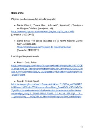 Bibliografia
Pàgines que hem consultat per a la biografia:
● Daniel Pitarch, “Carme Karr i Alfonsetti”, Associació d’Escriptors
en Llengua Catalana (escriptors.cat):
https://www.escriptors.cat/autors/karrc/pagina.php?id_sec=1631
[Consulta: 21/03/2019]
● Genís Sinca, “18 dones invisibles de la nostra història: Carme
Karr”,​Ara​(ara.cat):
https://interactius.ara.cat/histories-de-dones/carme-karr
[Consulta: 21/03/2019]
Les fotografies provenen de:
● Foto 1: David Palau
https://www.google.com/search?q=carme+karr&safe=strict&rlz=1C1GCE
A_enES814ES814&source=lnms&tbm=isch&sa=X&ved=0ahUKEwjXu7n
q8p_hAhVyyoUKHTduBQUQ_AUIDigB&biw=1366&bih=657#imgrc=Yvjd
-oGsb3FQ3M​:
● Foto 2: Cristina Spanò
https://www.google.com/search?safe=strict&rlz=1C1GCEA_enES814ES
814&biw=1366&bih=657&tbm=isch&sa=1&ei=_SaaXKaQLYSG1fAPrYm
XgA0&q=carme+karr+el+vot+de+la+dona&oq=carme+karr+el+vot+de+l
a+dona&gs_l=img.3...57942.61692..62052...0.0..0.120.1289.17j1......1....
1..gws-wiz-img.......0i30j0i24.aqJHlrmN6mw#imgrc=uSwuCAYi3aNNpM​:
16
 