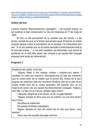 https://www.google.com/search?q=llucieta+cany%C3%A0&rlz=1C1GGRV_enES751ES751
&source=lnms&tbm=isch&sa=X&ved=0ahUKEwi-gLW4xLThAhVc8OAKHaa4CMoQ_AUIDyg
C&biw=1366&bih=625#imgrc=IqjMTcKBASMsRM:
Anàlisi del text
L’article d’opinió “Recomanacions conjugals?...”, de Llucieta Canyà, va
ser publicat al diari conservador ​La Veu de Catalunya el 17 de maig de
1930.
El text va del pensament de la societat cap als homes i a les
dones i també diu que ja fa temps que pensen igual. El text és un article
d’opinió perquè critica el pensament de la societat i fa comentaris com
ara: ‘’A mi em sembla que en el nostre hemisferi s’està predicant això ja
fa una pila d’anys…’’ o “no som nosaltres, les feministes, que sentim el
pacifisme en el moll dels ossos, les úniques a qui aquest afer conjugal
preocupi amb tanta de vehemència’’.
Fragment 1
Dirigint-se als marits, va dir-los:
“Sigueu fidels a les vostres mullers i mostreu-vos atents i
amables en totes les ocasions. Demostreu-los en tots els moments
que el vostre amor és el mateix que el primer dia. Eviteu tot el que
pugueu les relacions amb els membres familiars tant de la part de la
vostra muller com de la vostra parentela. Els parents són, en la
majoria de casos, els qui causen les desavinences conjugals. Vulgueu
tenir fills, i si Déu no us n’envia, adoptar algun infant.”
I després, dirigint-se a les dones, va dir, el jutge Sabathí:
“Sigueu sempre la dona que sou en realitat i no una nina sense
suc ni bruc.
No temeu la maternitat.
No perdeu el temps coquetejant.
Sigueu sempre en tots els ordres de la vida una dona i una
esposa.”
Heus aquí els consells del jutge americà.
18
 