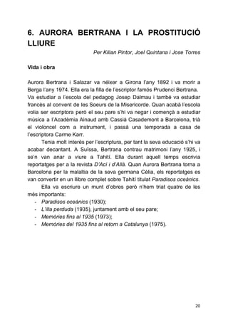 6. AURORA BERTRANA I LA PROSTITUCIÓ
LLIURE
Per Kilian Pintor, Joel Quintana i Jose Torres
Vida i obra
Aurora Bertrana i Salazar va néixer a Girona l’any 1892 i va morir a
Berga l’any 1974. Ella era la filla de l’escriptor famós Prudenci Bertrana.
Va estudiar a l’escola del pedagog Josep Dalmau i també va estudiar
francès al convent de les Soeurs de la Misericorde. Quan acabà l’escola
volia ser escriptora però el seu pare s’hi va negar i començà a estudiar
música a l’Acadèmia Ainaud amb ​Cassià Casademont a ​Barcelona​, trià
el ​violoncel com a instrument, i passà una temporada a casa de
l’escriptora Carme Karr.
Tenia molt interès per l’escriptura, per tant la seva educació s’hi va
acabar decantant. A Suïssa, Bertrana contrau matrimoni l’any 1925, i
se’n van anar a viure a Tahití. Ella durant aquell temps escrivia
reportatges per a la revista ​D’Ací i d’Allà. ​Quan Aurora Bertrana torna a
Barcelona per la malaltia de la seva germana Cèlia, els reportatges es
van convertir en un llibre complet sobre Tahití titulat ​Paradisos oceànics.
Ella va escriure un munt d’obres però n’hem triat quatre de les
més importants:
- Paradisos oceànics​(1930);
- L’illa perduda ​(1935), juntament amb el seu pare;
- Memòries fins al 1935 ​(1973);
- Memòries del 1935 fins al retorn a Catalunya ​(1975).
20
 