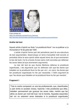 Fotos extretes de:
https://es.wikipedia.org/wiki/Aurora_Bertrana
http://lescriba.cat/meravelles-polinesia-paradisos-oceanics-aurora-bertrana/
Anàlisi del text
Aquest article d’opinió es titula “La prostitució lliure” i es va publicar a ​La
Humanitat​el 18 de juliol del 1934.
L’article d’opinió forma part del periodisme però té una estructura
de text argumentatiu: desenvolupa un tema d’actualitat molt concret, el
periodista dóna la seva opinió sobre aquest tema (és el que anomenem
la tesi del text) i ho fa a través d’unes raons molt concretes per defensar
les seves idees (el que anomenem arguments).
La tesi del text és que Aurora Bertrana defensa la prostitució
organitzada, i els arguments que ho defensen són que les dones que
treballen en la prostitució lliure ho fan per vici i, en canvi, les dones que
fan prostitució organitzada ho fan per necessitat. I l’últim argument és
que “les dones que treballen en la prostitució lliure ho fan per mandra”.
Fragment 1
“Tota la nostra compassió va vers les professionals, que, classificades
a part dintre la societat viciosa, hipòcrita i més prostituïda que elles,
treballen penosament per guanyar les seves vides, mentre que les
altres es donen per mort del luxe i de la mandra. Aquestes esquiroles
del vici no solament seran tolerades si la prostitució organitzada
21
 