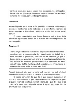 s’arriba a abolir, sinó que es veuran més conreades, més afalagades,
mentre que les pobres professionals seguiran actuant, en els seus
carrerons miseriosos, perseguides per la policia.”
Comentari
Aquest fragment tracta sobre el fet que hi ha dones que no tenen prou
diners per mantenir-se a ells mateixos o a la seva família i per això es
veuen obligades a prostituir-se, mentre que n’hi ha d’altres que ho fan
per vici.
El nostre comentari és que Aurora Bertrana està a favor de la
prostitució organitzada perquè en la lliure és per vici i l’organitzada és
per necessitat.
Fragment 2
“Trenta anys d’educació sexual i una organització social més ampla i
conscient, com a conseqüència d’un estudi seriós del treball de la
dona, limitaran la prostitució, però mai no la venceran, ja que la
darrera dona que visqui damunt la terra té noranta probabilitats contra
cent d’acabar en prostituta. (Prego al lector que no s’esveri. La meva
trista afirmació és filla d’un llarg estudi psicològic, que m’ha mostrat la
propensió femenina a triar el treball més fàcil.)”
Aquest fragment diu que, a partir del moment en què s’eduqui
sexualment de forma correcta la societat, la prostitució disminuirà.
El nostre comentari és que, tot i que haguem evolucionat en
educació sexual i social, la gent segueix treballant en la prostitució, però
el que no veiem bé, igual que Aurora Bertrana, és que, tot i que a les
noies se’ls dóna una educació sexual i social, segueixen fent la
prostitució lliure sols per vici.
22
 