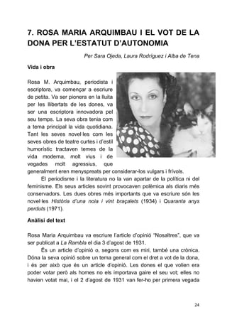 7. ROSA MARIA ARQUIMBAU I EL VOT DE LA
DONA PER L’ESTATUT D’AUTONOMIA
Per Sara Ojeda, Laura Rodríguez i Alba de Tena
Vida i obra
Rosa M. Arquimbau, periodista i
escriptora, va començar a escriure
de petita. Va ser pionera en la lluita
per les llibertats de les dones, va
ser una escriptora innovadora pel
seu temps. La seva obra tenia com
a tema principal la vida quotidiana.
Tant les seves novel·les com les
seves obres de teatre curtes i d’estil
humorístic tractaven temes de la
vida moderna, molt vius i de
vegades molt agressius, que
generalment eren menyspreats per considerar-los vulgars i frívols.
El periodisme i la literatura no la van apartar de la política ni del
feminisme. Els seus articles sovint provocaven polèmica als diaris més
conservadors. Les dues obres més importants que va escriure són les
novel·les ​Història d’una noia i vint braçalets ​(1934) i ​Quaranta anys
perduts​(1971).
Anàlisi del text
Rosa Maria Arquimbau va escriure l’article d’opinió “Nosaltres”, que va
ser publicat a ​La Rambla ​el dia 3 d’agost de 1931.
És un article d’opinió o, segons com es miri, també una crònica.
Dóna la seva opinió sobre un tema general com el dret a vot de la dona,
i és per això que és un article d’opinió. Les dones el que volien era
poder votar però als homes no els importava gaire el seu vot; elles no
havien votat mai, i el 2 d’agost de 1931 van fer-ho per primera vegada
24
 