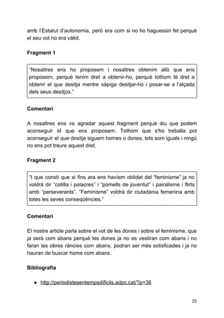 amb l’Estatut d’autonomia, però era com si no ho haguessin fet perquè
el seu vot no era vàlid.
Fragment 1
“Nosaltres ens ho proposem i nosaltres obtenim allò que ens
proposem, perquè tenim dret a obtenir-ho, perquè tothom té dret a
obtenir el que desitja mentre sàpiga desitjar-ho i posar-se a l’alçada
dels seus desitjos.”
Comentari
A nosaltres ens va agradar aquest fragment perquè diu que podem
aconseguir el que ens proposem. Tothom que s'ho treballa pot
aconseguir el que desitja siguem homes o dones, tots som iguals i ningú
no ens pot treure aquest dret.
Fragment 2
“I que consti que si fins ara ens havíem oblidat del “feminisme” ja no
voldrà dir “cotilla i polacres” i “pomells de joventut” i pairalisme i flirts
amb “perseverants”. “Feminisme” voldrà dir ciutadania femenina amb
totes les seves conseqüències.”
Comentari
El nostre article parla sobre el vot de les dones i sobre el feminisme, que
ja serà com abans perquè les dones ja no es vestiran com abans i no
faran les obres ràncies com abans, podran ser més sotisficades i ja no
hauran de buscar home com abans.
Bibliografia
● http://periodistesentempsdificils.adpc.cat/?p=36
25
 