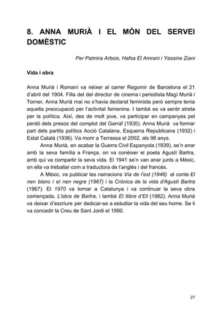 8. ANNA MURIÀ I EL MÓN DEL SERVEI
DOMÈSTIC
Per Palmira Arboix, Hafsa El Amrani i Yassine Ziani
Vida i obra
Anna Murià i Romaní va néixer al carrer Regomir de Barcelona el 21
d’abril del 1904. Filla del del director de cinema i periodista Magí Murià i
Torner, Anna Murià mai no s’havia declarat feminista però sempre tenia
aquella preocupació per l’activitat femenina. I també es va sentir atreta
per la política. Així, des de molt jove, va participar en campanyes pel
perdó dels presos del complot del Garraf (1930). Anna Murià va formar
part dels partits polítics Acció Catalana, Esquerra Republicana (1932) i
Estat Català (1936). Va morir a Terrassa el 2002, als 98 anys.
Anna Murià, en acabar la Guerra Civil Espanyola (1939), se’n anar
amb la seva família a França, on va conèixer el poeta Agustí Bartra,
amb qui va compartir la seva vida. El 1941 se’n van anar junts a Mèxic,
on ella va treballar com a traductora de l’anglès i del francès.
A Mèxic, va publicar les narracions ​Via de l’est (1946) ​el conte El
nen blanc i el nen negre (1967) ​i la ​Crònica de la vida d'Agustí Bartra
(1967)​. ​El ​1970 va tornar a Catalunya i va continuar la seva obra
començada, ​L'obra de Bartra​, i també ​El llibre d’Eli (1982)​. ​Anna Murià
va deixar d’escriure per dedicar-se a estudiar la vida del seu home. Se li
va concedir la Creu de Sant Jordi el 1990.
27
 