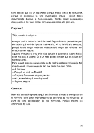 hem adonat que és un reportatge perquè tracta temes de l’actualitat,
perquè el periodista fa una investigació prèvia i recull dades
documentals d’arxius o hemeroteques. També recull declaracions
d’interès (és a dir, fonts orals), com ara entrevistes a la gent, etc.
Fragment 1
Té la paraula la minyona
Ara que parli la minyona. No li dic que li faig un interviu perquè tampoc
no sabria què vull dir i potser s’esveraria. Ni ho he dit a la senyora,
perquè hauria volgut mirar-s’hi massa,hauria volgut ser refinada i no
m’hauria sortit natural.
Aquesta minyona fa deu anys que serveix a Barcelona. Abans havia
estat mig any a Madrid. És d’un racó polsós i míser que en deuen dir
Cantalafuente…
Parla aquell dialecte característic de la nostra població immigrada, fet
mig de català i mig de castellà, tan mal parlat l’un com l’altre.
Jo li demano:
—​Per què va venir de Madrid?
—​Porque ​a Barcelona ​se​guanya més.
—​Així, esteu bé aquí, les minyones?
—​Segons, segons…
Comentari
Hem triat aquest fragment perquè ens interessa el motiu d’immigració de
la minyona i com estan mentalitzades les senyores de les minyones i el
punt de vista contradictori de les minyones. Perquè mostra les
diferències de vida.
29
 