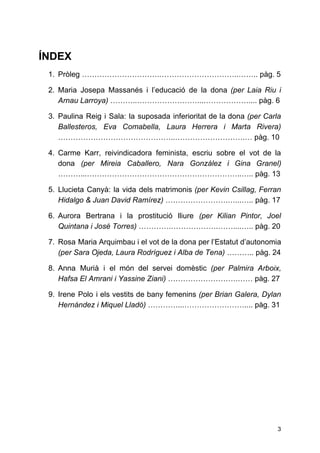 ÍNDEX
1. Pròleg ………………………….…………………………..…….. pàg. 5
2. Maria Josepa Massanés i l’educació de la dona ​(per Laia Riu i
Arnau Larroya)​………..……………………...……………….... pàg. 6
3. Paulina Reig i Sala: la suposada inferioritat de la dona ​(per Carla
Ballesteros, Eva Comabella, Laura Herrera i Marta Rivera)
………………………………………..……………………….… pàg. 10
4. Carme Karr, reivindicadora feminista, escriu sobre el vot de la
dona ​(per Mireia Caballero, Nara González i Gina Granel)
………...……………………………………………………..….. pàg. 13
5. Llucieta Canyà: la vida dels matrimonis ​(per Kevin Csillag, Ferran
Hidalgo & Juan David Ramírez)​…………………….…...….. pàg. 17
6. Aurora Bertrana i la prostitució lliure ​(per Kilian Pintor, Joel
Quintana i José Torres)​………….……………….……....….. pàg. 20
7. Rosa Maria Arquimbau i el vot de la dona per l’Estatut d’autonomia
(per Sara Ojeda, Laura Rodríguez i Alba de Tena)​……….. pàg. 24
8. Anna Murià i el món del servei domèstic ​(per Palmira Arboix,
Hafsa El Amrani i Yassine Ziani)​……………………….…… pàg. 27
9. Irene Polo i els vestits de bany femenins ​(per Brian Galera, Dylan
Hernández i Miquel Lladó)​…………...…………………….... pàg. 31
3
 