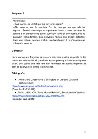 Fragment 2
Allò de cisar
—​Així, doncs, és veritat que les minyones cisen?
—​No, senyora, no; és mentida. És clar que pot ser que n’hi ha
alguna… Però si la noia que va a plaça es fa una o dues pessetes és
perquè a les parades ens donen comissió, i això és ben nostre, ens ho
guanyem honradament. Les senyores només ens troben defectes;
diuen que robem, que fem malbé, que batxillagem. I no s’adonen que
hi ha cada senyora…
Comentari
Hem triat aquest fragment ja que ens interessa molt la resposta de les
minyones, desmentint el que diuen les senyores que totes les minyones
cisen. Les coses que més ens han interessat en aquest fragment és
com es guanyen els diners les minyones.
Bibliografia
● “Anna Murià”, Associació d’Escriptors en Llengua Catalana
(escriptors.cat):
https://www.escriptors.cat/autors/muriaa/obra.php
[Consulta: 21/03/2019]
● AMS / LlBG / ICG, “Anna Murià i Romaní”, ​Enciclopèdia Catalana​:
https://www.enciclopedia.cat/EC-GEC-0045000.xml
[Consulta: 02/04/2019]
30
 