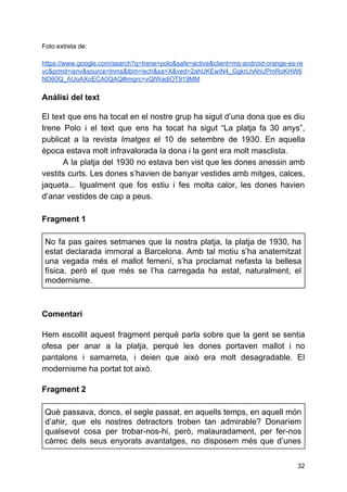 Foto extreta de:
https://www.google.com/search?q=Irene+polo&safe=active&client=ms-android-orange-es-re
vc&prmd=isnv&source=lnms&tbm=isch&sa=X&ved=2ahUKEwiN4_GgkrLhAhUPmRoKHW6
ND60Q_AUoAXoECA0QAQ#imgrc=vQlWadiOT919MM
Anàlisi del text
El text que ens ha tocat en el nostre grup ha sigut d’una dona que es diu
Irene Polo i el text que ens ha tocat ha sigut “La platja fa 30 anys”,
publicat a la revista Imatges el 10 de setembre de 1930. En aquella
època estava molt infravalorada la dona i la gent era molt masclista.
A la platja del 1930 no estava ben vist que les dones anessin amb
vestits curts. Les dones s’havien de banyar vestides amb mitges, calces,
jaqueta... Igualment que fos estiu i fes molta calor, les dones havien
d’anar vestides de cap a peus.
Fragment 1
No fa pas gaires setmanes que la nostra platja, la platja de 1930, ha
estat declarada immoral a Barcelona. Amb tal motiu s’ha anatemitzat
una vegada més el mallot femení, s’ha proclamat nefasta la bellesa
física, però el que més se l’ha carregada ha estat, naturalment, el
modernisme.
Comentari
Hem escollit aquest fragment perquè parla sobre que la gent se sentia
ofesa per anar a la platja, perquè les dones portaven mallot i no
pantalons i samarreta, i deien que això era molt desagradable. El
modernisme ha portat tot això.
Fragment 2
Què passava, doncs, el segle passat, en aquells temps, en aquell món
d’ahir, que els nostres detractors troben tan admirable? Donaríem
qualsevol cosa per trobar-nos-hi, però, malauradament, per fer-nos
càrrec dels seus enyorats avantatges, no disposem més que d’unes
32
 