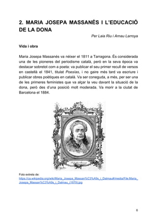 2. MARIA JOSEPA MASSANÉS I L’EDUCACIÓ
DE LA DONA
Per Laia Riu i Arnau Larroya
Vida i obra
Maria Josepa Massanés va néixer el 1811 a Tarragona. És considerada
una de les pioneres del periodisme català, però en la seva època va
destacar sobretot com a poeta: va publicar el seu primer recull de versos
en castellà el 1841, titulat ​Poesías​, i no gaire més tard va escriure i
publicar obres poètiques en català. Va ser coneguda, a més, per ser una
de les primeres feministes que va alçar la veu davant la situació de la
dona, però des d’una posició molt moderada. Va morir a la ciutat de
Barcelona el 1884.
Foto extreta de:
https://ca.wikipedia.org/wiki/Maria_Josepa_Massan%C3%A9s_i_Dalmau#/media/File:Maria_
Josepa_Massan%C3%A9s_i_Dalmau_(1879).jpg
6
 