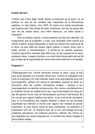 Anàlisi del text
L’article que n’hem llegit, titulat “Sobre la instrucció de la dona”, es va
publicar en una de les revistes més importants de la Renaixença
catalana, ​Lo Gay Saber​, l’any 1879. Es tracta d’un article reivindicatiu
que reclama per a les dones de totes condicions, tant les de classe alta
com les de classe baixa, una millor instrucció, un millor accés a
l’educació.
Com tot article d’opinió, el text presenta una tesi ben definida i tot
d’arguments que la sustenten. La tesi, que coincideix amb l’opinió que
mereix a Maria Josepa Massanés un tema tan delicat com l’educació de
la dona, és que totes les dones, siguin pobres o riques, tenen dret a
poder accedir a l’escolarització i a formar-se en estudis superiors.
L’autora argumenta aquesta idea dient que no pot suposar-se la dona,
qualsevol dona, incapaç d’arribar a un nivell intel·lectual òptim pel sol fet
que el tòpic de la superioritat de l’home està molt instal·lat en la societat.
Fragment 1
“Desenganyem-nos: l’home dominarà sempre la dona, ocupi el lloc
que ocupi aquesta a la societat, alhora que la dona el subjugarà a ell
amb la submissió. És inútil disputar sobre unes prerrogatives que mai
aconseguirem, perquè s’hi oposa la naturalesa, perquè no estan en
harmonia amb les nostres inclinacions innates, i perquè si les
aconseguíssim no sabríem conservar-les. Així, doncs, acontentem-nos
a reclamar el que en realitat se’ns deu i que d’aconseguir-ho recau en
bé del gènere humà: això és l’emancipació purament intel·lectual. És
en va que ens neguin l’aptitud que tenim. Ja és hora de de considerar
que si la Providència ens hagués destinat a ésser en les facultats
espirituals tan inferiors a l’home com alguns han intentat de provar
inútilment, no ens hauria donat la seva semblança, no parlaríem ni
raonaríem com ell, no tindríem com ell un cor que batega amb les
mateixes sensacions, les mateixes passions i afectes. No, l’home no
pot degradar-nos sense degradar-se, ni humiliar-nos sense trepitjar la
seva pròpia imatge.”
7
 