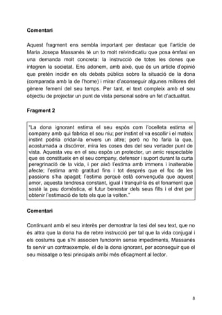Comentari
Aquest fragment ens sembla important per destacar que l’article de
Maria Josepa Massanés té un to molt reivindicatiu que posa èmfasi en
una demanda molt concreta: la instrucció de totes les dones que
integren la societat. Ens adonem, amb això, que és un article d’opinió
que pretén incidir en els debats públics sobre la situació de la dona
(comparada amb la de l’home) i mirar d’aconseguir algunes millores del
gènere femení del seu temps. Per tant, el text compleix amb el seu
objectiu de projectar un punt de vista personal sobre un fet d’actualitat.
Fragment 2
“La dona ignorant estima el seu espòs com l’ocelleta estima el
company amb qui fabrica el seu niu; per instint el va escollir i el mateix
instint podria cridar-la envers un altre; però no ho faria la que,
acostumada a discórrer, mira les coses des del seu vertader punt de
vista. Aquesta veu en el seu espòs un protector, un amic respectable
que es constitueix en el seu company, defensor i suport durant la curta
peregrinació de la vida, i per això l’estima amb immens i inalterable
afecte; l’estima amb gratitud fins i tot després que el foc de les
passions s’ha apagat; l’estima perquè està convençuda que aquest
amor, aquesta tendresa constant, igual i tranquil·la és el fonament que
sosté la pau domèstica, el futur benestar dels seus fills i el dret per
obtenir l’estimació de tots els que la volten.”
Comentari
Continuant amb el seu interès per demostrar la tesi del seu text, que no
és altra que la dona ha de rebre instrucció per tal que la vida conjugal i
els costums que s’hi associen funcionin sense impediments, Massanés
fa servir un contraexemple, el de la dona ignorant, per aconseguir que el
seu missatge o tesi principals arribi més eficaçment al lector.
8
 