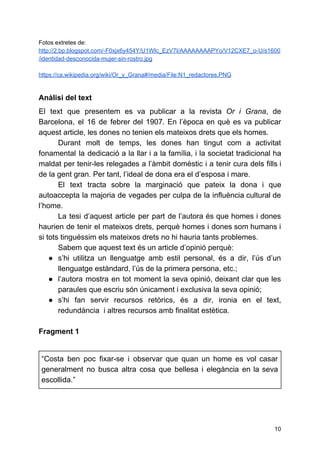 Fotos extretes de:
http://2.bp.blogspot.com/-F0xjx6y454Y/U1WIc_EzV7I/AAAAAAAAPYo/V12CXE7_o-U/s1600
/identidad-desconocida-mujer-sin-rostro.jpg
https://ca.wikipedia.org/wiki/Or_y_Grana#/media/File:N1_redactores.PNG
Anàlisi del text
El text que presentem es va publicar a la revista ​Or i Grana​, de
Barcelona, el 16 de febrer del 1907. En l’època en què es va publicar
aquest article, les dones no tenien els mateixos drets que els homes.
Durant molt de temps, les dones han tingut com a activitat
fonamental la dedicació a la llar i a la família, i la societat tradicional ha
maldat per tenir-les relegades a l’àmbit domèstic i a tenir cura dels fills i
de la gent gran. Per tant, l’ideal de dona era el d’esposa i mare.
El text tracta sobre la marginació que pateix la dona i que
autoaccepta la majoria de vegades per culpa de la influència cultural de
l’home.
La tesi d’aquest article per part de l’autora és que homes i dones
haurien de tenir el mateixos drets, perquè homes i dones som humans i
si tots tinguéssim els mateixos drets no hi hauria tants problemes.
Sabem que aquest text és un article d’opinió perquè:
● s’hi utilitza un llenguatge amb estil personal, és a dir, l’ús d’un
llenguatge estàndard, l’ús de la primera persona, etc.;
● l’autora mostra en tot moment la seva opinió, deixant clar que les
paraules que escriu són únicament i exclusiva la seva opinió;
● s’hi fan servir recursos retòrics, és a dir, ironia en el text,
redundància i altres recursos amb finalitat estètica.
Fragment 1
“Costa ben poc fixar-se i observar que quan un home es vol casar
generalment no busca altra cosa que bellesa i elegància en la seva
escollida.”
10
 