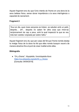 Aquest fragment ens diu que l’únic interès de l’home en una dona és la
seva bellesa física, sense donar importància a la seva intel·ligència o
capacitat de raonament.
Fragment 2
“Avui en dia, quan dues senyores es troben, se saluden amb un petó,
després… ah!... després no saben fer altra cosa que mirar-se
recíprocament de cap a peus, amb la qual inspecció la que es veu
més ben vestida i enjoiada per sobre l’altra.”
Aquest fragment ens diu que per culpa del fet que l’home només desitja
la imatge física de la dona ha fet que elles només busquin veure’s de
manera atractiva fins al punt de crear rivalitat entre elles.
Bibliografia
● “Or y Grana”, ​Viquipèdia, l’enciclopèdia lliure​:
https://ca.wikipedia.org/wiki/Or_y_Grana
[Consulta: 04/04/2019]
11
 