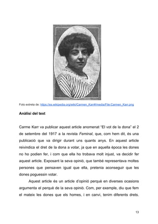 Foto extreta de: ​https://es.wikipedia.org/wiki/Carmen_Karr#/media/File:Carmen_Karr.png
 
Anàlisi del text
Carme Karr va publicar aquest article anomenat “El vot de la dona” el 2
de setembre del 1917 a la revista ​Feminal​, que, com hem dit, és una
publicació que va dirigir durant uns quants anys. En aquest article
reivindica el dret de la dona a votar, ja que en aquella època les dones
no ho podien fer, i com que ella ho trobava molt injust, va decidir fer
aquest article. Exposant la seva opinió, que també representava moltes
persones que pensaven igual que ella, pretenia aconseguir que les
dones poguessin votar.
Aquest article és un article d’opinió perquè en diverses ocasions
argumenta el perquè de la seva opinió. Com, per exemple, diu que fem
el mateix les dones que els homes, i en canvi, tenim diferents drets.
13
 