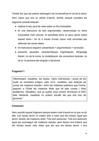També diu que als països estrangers els ha beneficiat el vot de la dona.
Hem sabut que era un article d’opinió, també, perquè compleix les
següents característiques:
● explica el seu punt de vista sobre un fet d’actualitat;
● té una estructura de text argumentatiu: desenvolupa un tema
d’actualitat molt concret, el periodista dóna la seva opinió sobre
aquest tema i ho fa a través d’unes raons molt concretes per
defensar les seves idees;
● té l’estructura següent: presentació + argumentació + conclusió;
● presenta aquestes característiques lingüístiques: llenguatge
literari, ús de la ironia, la modalització, els connectors textuals, ús
de la 1a persona del singular o del plural.
Fragment 1
“Mentrestant, nosaltres, les dones, l’obra intel·lectual i social de les
quals es considera d’algun valor cívic, nosaltres, que després de
cursar els mateixos estudis i sofrir els mateixos exàmens que l’home,
paguem a l’Estat els mateixos drets que ell pels cursos i títols
acadèmics. Nosaltres, que ja quatre anys enrere formàvem el 60%
dels habitants, nosaltres no podem escollir els que ens han de
governar.”
Comentari
Hem escollit aquest fragment perquè estem molt d’acord en el que va dir
ella. Les dones tenim el mateix dret a votar que els homes, igual que
tenim, també, els mateixos drets. Tots som persones. Tots ens esforcem
igual per aconseguir els mateixos estudis, però llavors ens trobem que
els homes tenen més drets que els que les dones tenim. I ens
14
 