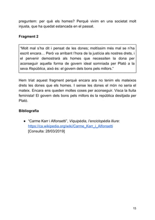 preguntem: per què els homes? Perquè vivim en una societat molt
injusta, que ha quedat estancada en el passat.
Fragment 2
“Molt mal s’ha dit i pensat de les dones; moltíssim més mal se n’ha
escrit encara… Però va arribant l’hora de la justícia als nostres drets, i
el pervenir demostrarà als homes que necessiten la dona per
aconseguir aquella forma de govern ideal somniada per Plató a la
seva ​República​, això és: el govern dels bons pels millors.”
Hem triat aquest fragment perquè encara ara no tenim els mateixos
drets les dones que els homes. I sense les dones el món no seria el
mateix. Encara ens queden moltes coses per aconseguir. Visca la lluita
feminista! El govern dels bons pels millors és la república desitjada per
Plató.
Bibliografia
● “Carme Karr i Alfonsetti”, ​Viquipèdia, l’enciclopèdia lliure​:
https://ca.wikipedia.org/wiki/Carme_Karr_i_Alfonsetti
[Consulta: 28/03/2019]
15
 