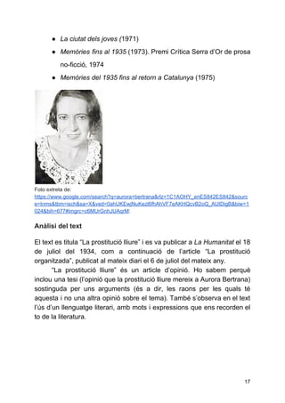● La ciutat dels joves (​1971)
● Memòries fins al 1935 (1973). ​Premi Crítica Serra d’Or de prosa
no-ficció​, 1974
● Memòries del 1935 fins al retorn a Catalunya​(1975)
Foto extreta de:
https://www.google.com/search?q=aurora+bertrana&rlz=1C1AOHY_enES842ES842&sourc
e=lnms&tbm=isch&sa=X&ved=0ahUKEwjNuKezl6fhAhVF7eAKHQcvB2oQ_AUIDigB&biw=1
024&bih=677#imgrc=c6MUrGnhJUAqrM​:
Anàlisi del text
El text es titula “La prostitució lliure” i es va publicar a ​La Humanitat el 18
de juliol del 1934, com a continuació de l’article “La prostitució
organitzada”, publicat al mateix diari el 6 de juliol del mateix any.
“La prostitució lliure” és un article d’opinió. Ho sabem perquè
inclou una tesi (l’opinió que la prostitució lliure mereix a Aurora Bertrana)
sostinguda per uns arguments (és a dir, les raons per les quals té
aquesta i no una altra opinió sobre el tema). També s’observa en el text
l’ús d’un llenguatge literari, amb mots i expressions que ens recorden el
to de la literatura.
17
 