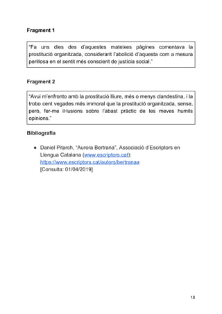 Fragment 1
“Fa uns dies des d’aquestes mateixes pàgines comentava la
prostitució organitzada, considerant l’abolició d’aquesta com a mesura
perillosa en el sentit més conscient de justícia social.”
Fragment 2
“Avui m’enfronto amb la prostitució lliure, més o menys clandestina, i la
trobo cent vegades més immoral que la prostitució organitzada, sense,
però, fer-me il·lusions sobre l’abast pràctic de les meves humils
opinions.”
Bibliografia
● Daniel Pitarch, “Aurora Bertrana”, Associació d’Escriptors en
Llengua Catalana (​www.escriptors.cat​):
https://www.escriptors.cat/autors/bertranaa
[Consulta: 01/04/2019]
18
 