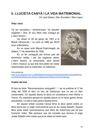 6. LLUCIETA CANYÀ I LA VIDA MATRIMONIAL
Per ​Joel Galera, Kiko González i Álex Lopez
Vida i obra
Va ser escriptora i conferenciant. Va estudiar
magisteri i dret. El seu llibre més conegut és
L’etern femení​.
Va néixer el 30 de gener de 1901 a la
Bisbal d’Empordà, i va morir el 1980 als 78/79
anys a Barcelona.
Es va casar amb Miquel Poal-Aregall, de
Sallent, l’1 de desembre de 1930.
Es va fer coneguda per formar part del
feminisme catòlic i per les següents obres,
L’etern femení​, ja esmentada, però també
L’etern masculí​, ja que tots dos parlen de coses
relacionades amb la maternitat i el matrimoni.
 
Foto extreta de:
https://4.bp.blogspot.com/-n_B3M536lGQ/Wmyfz4waZ5I/AAAAAAAAEtA/LUUwcqtAAkYfcD
Vs1UtNFjoS7sIAioM_ACLcBGAs/s1600/llucieta%2Bcany%25C3%25A0.jpg
Anàlisi del text
El text es titula “Recomanacions conjugals?...” i es va publicar el 17 de
maig del 1930 al diari ​La Veu de Catalunya​, que va ser un diari
conservador. En aquella època la dona es considerava molt inferior a
l’home. És important perquè en aquella època no hi havia gaires dones
periodistes, i a més a més parla d’aquest tema.
En aquest article Llucieta Canyà dóna la seva opinió sobre un
llibre escrit per un jutge nord-americà que es diu Josep Sabathí. Aquest
llibre parla sobre recomanacions que dóna als matrimonis per tal que
funcionin millor. Ella pensava que els consells que donava el jutge
Josep Sabathí eren coses que ja es deien al nostre país.
19
 