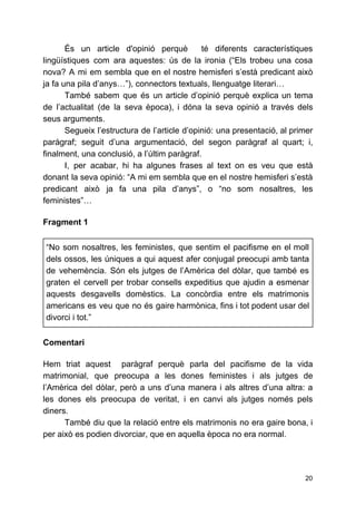 És un article d'opinió perquè té diferents característiques
lingüístiques com ara aquestes: ús de la ironia (“Els trobeu una cosa
nova? A mi em sembla que en el nostre hemisferi s’està predicant això
ja fa una pila d’anys…”), connectors textuals, llenguatge literari…
També sabem que és un article d’opinió perquè explica un tema
de l’actualitat (de la seva època), i dóna la seva opinió a través dels
seus arguments.
Segueix l’estructura de l’article d’opinió: una presentació, al primer
paràgraf; seguit d’una argumentació, del segon paràgraf al quart; i,
finalment, una conclusió, a l’últim paràgraf.
I, per acabar, hi ha algunes frases al text on es veu que està
donant la seva opinió: “A mi em sembla que en el nostre hemisferi s’està
predicant això ja fa una pila d’anys”, o “no som nosaltres, les
feministes”…
 
Fragment 1
 
“No som nosaltres, les feministes, que sentim el pacifisme en el moll
dels ossos, les úniques a qui aquest afer conjugal preocupi amb tanta
de vehemència. Són els jutges de l’Amèrica del dòlar, que també es
graten el cervell per trobar consells expeditius que ajudin a esmenar
aquests desgavells domèstics. La concòrdia entre els matrimonis
americans es veu que no és gaire harmònica, fins i tot podent usar del
divorci i tot.”
 
Comentari
 
Hem triat aquest paràgraf perquè parla del pacifisme de la vida
matrimonial, que preocupa a les dones feministes i als jutges de
l’Amèrica del dòlar, però a uns d’una manera i als altres d’una altra: a
les dones els preocupa de veritat, i en canvi als jutges només pels
diners.
També diu que la relació entre els matrimonis no era gaire bona, i
per això es podien divorciar, que en aquella època no era normal.
20
 